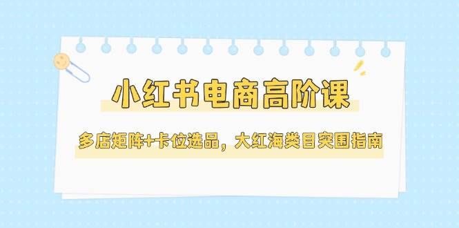小红书电商高阶课，多店矩阵+卡位选品，大红海类目突围指南(更新5月)-谷进海小站