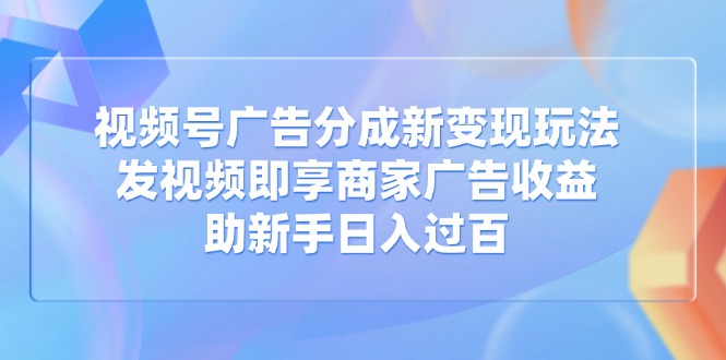 视频号广告分成新变现玩法：发视频即享商家广告收益，助新手日入过百-谷进海小站