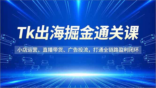 Tk出海掘金通关课，小店运营、直播带货、广告投流，打通全链路盈利闭环-谷进海小站