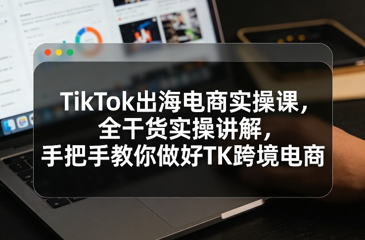 TikTok出海电商实操课，全干货实操讲解，手把手教你做好TK跨境电商-谷进海小站