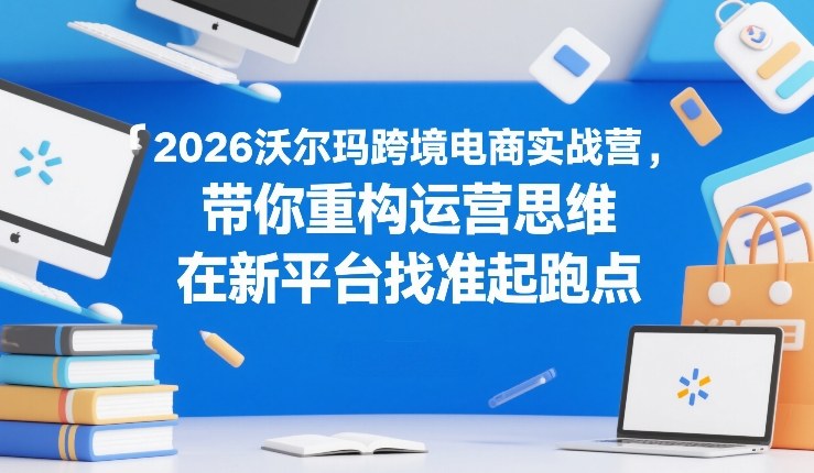 2026沃尔玛跨境电商实战营，带你重构运营思维，在新平台找准起跑点-谷进海小站