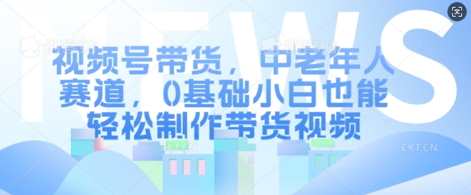 视频号带货，中老年人赛道，0基础小白也能轻松制作带货视频-谷进海小站