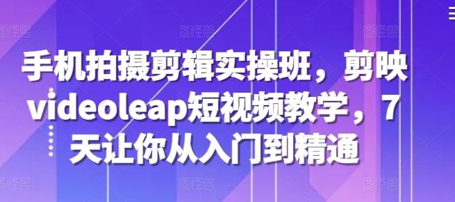 手机拍摄剪辑实操班，剪映videoleap短视频教学，7天让你从入门到精通-谷进海小站