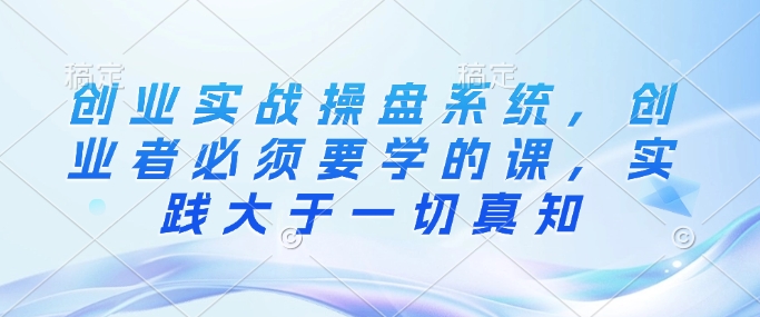 创业实战操盘系统，创业者必须要学的课，实践大于一切真知-谷进海小站