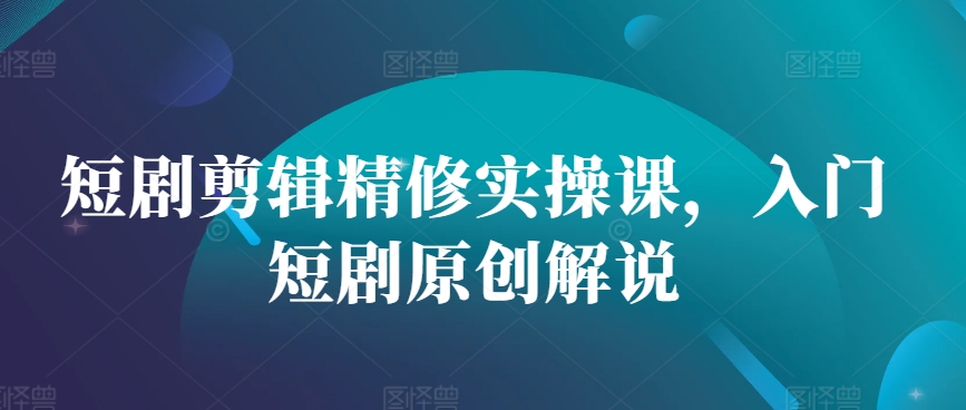 短剧剪辑精修实操课，入门短剧原创解说-谷进海小站