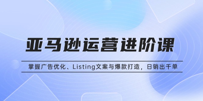 亚马逊运营进阶课：掌握广告优化、Listing文案与爆款打造，日销出千单-谷进海小站