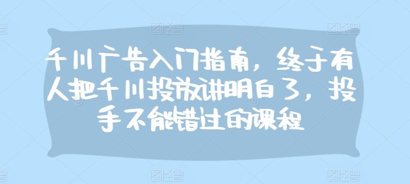 千川广告入门指南，终于有人把千川投放讲明白了，投手不能错过的课程-谷进海小站