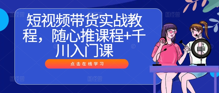 短视频带货实战教程，随心推课程+千川入门课-谷进海小站