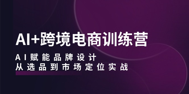 AI+跨境电商训练营：AI赋能品牌设计，从选品到市场定位实战-谷进海小站