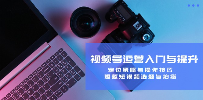 视频号运营入门与提升：定位策略与操作技巧，爆款短视频选题与拍摄-谷进海小站