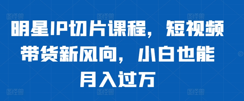 明星IP切片课程，短视频带货新风向，小白也能月入过万-谷进海小站