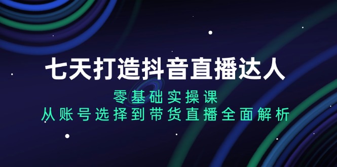 七天打造抖音直播达人：零基础实操课，从账号选择到带货直播全面解析-谷进海小站