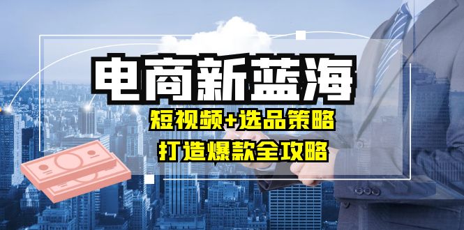 商家必看电商新蓝海：短视频+选品策略，打造爆款全攻略，月入10w+-谷进海小站