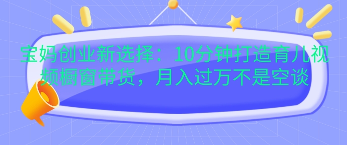宝妈创业新选择：10分钟打造育儿视频橱窗带货，月入过W不是空谈【揭秘】-谷进海小站