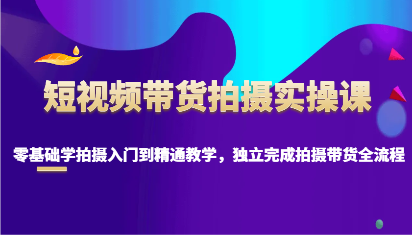 短视频带货拍摄实操课，零基础学拍摄入门到精通教学，独立完成拍摄带货全流程-谷进海小站