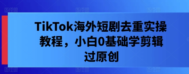 TikTok海外短剧去重实操教程，小白0基础学剪辑过原创-谷进海小站